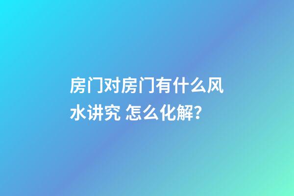 房门对房门有什么风水讲究 怎么化解？